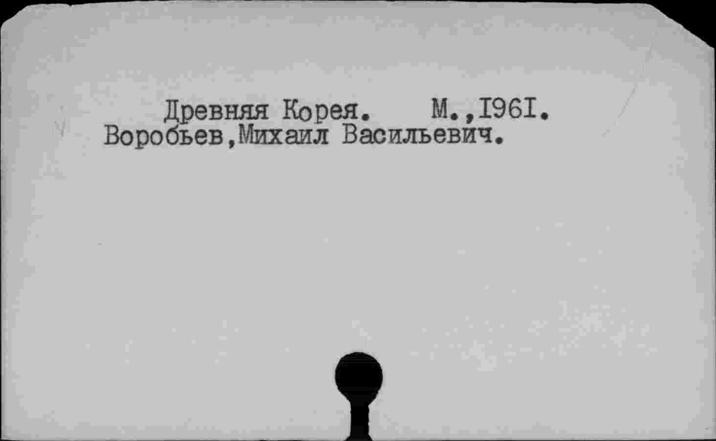 ﻿Древняя Корея. М.,1961.
Воробьев,Михаил Васильевич.